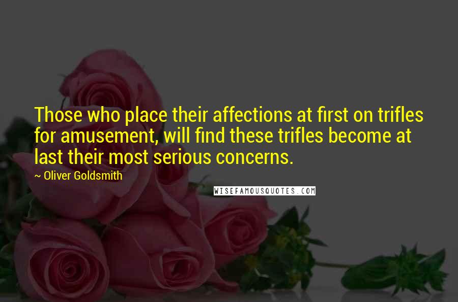 Oliver Goldsmith Quotes: Those who place their affections at first on trifles for amusement, will find these trifles become at last their most serious concerns.