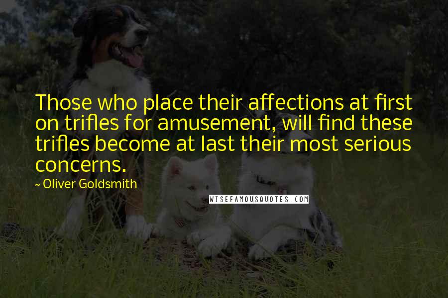 Oliver Goldsmith Quotes: Those who place their affections at first on trifles for amusement, will find these trifles become at last their most serious concerns.
