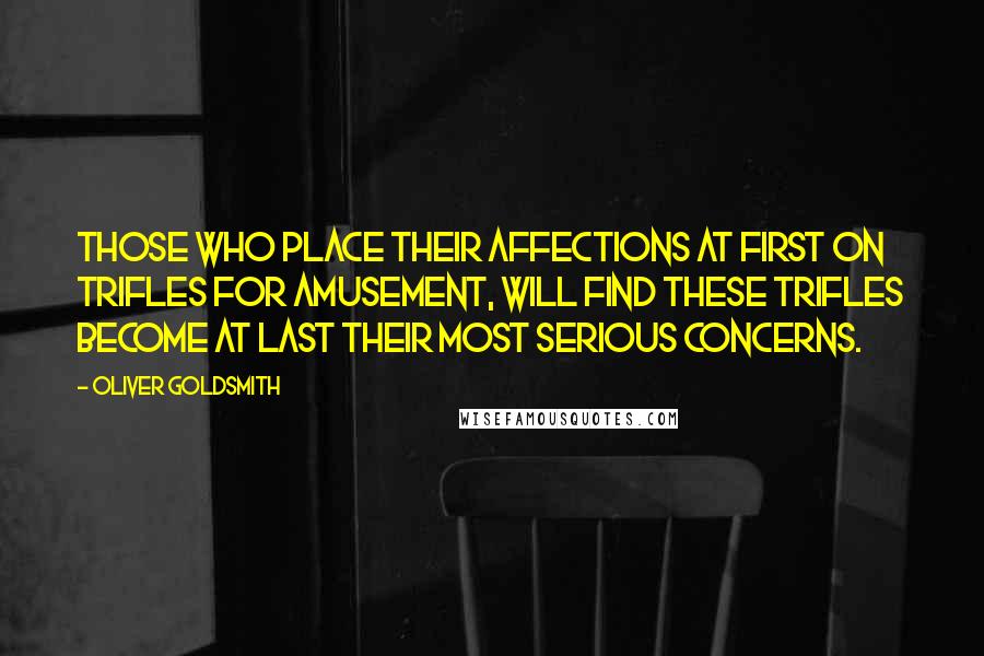 Oliver Goldsmith Quotes: Those who place their affections at first on trifles for amusement, will find these trifles become at last their most serious concerns.