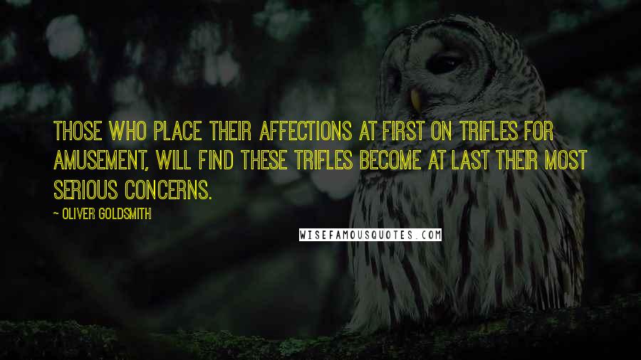 Oliver Goldsmith Quotes: Those who place their affections at first on trifles for amusement, will find these trifles become at last their most serious concerns.