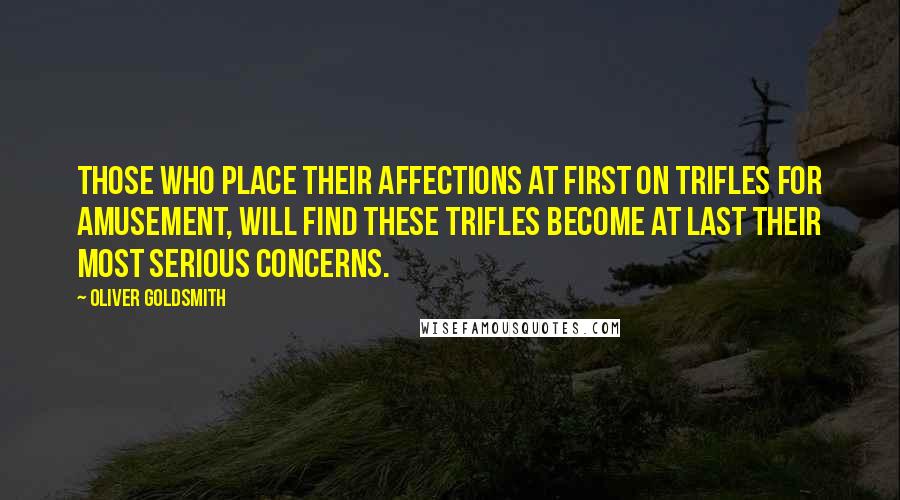 Oliver Goldsmith Quotes: Those who place their affections at first on trifles for amusement, will find these trifles become at last their most serious concerns.