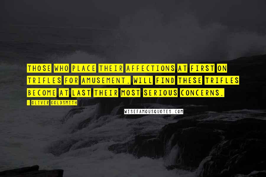 Oliver Goldsmith Quotes: Those who place their affections at first on trifles for amusement, will find these trifles become at last their most serious concerns.