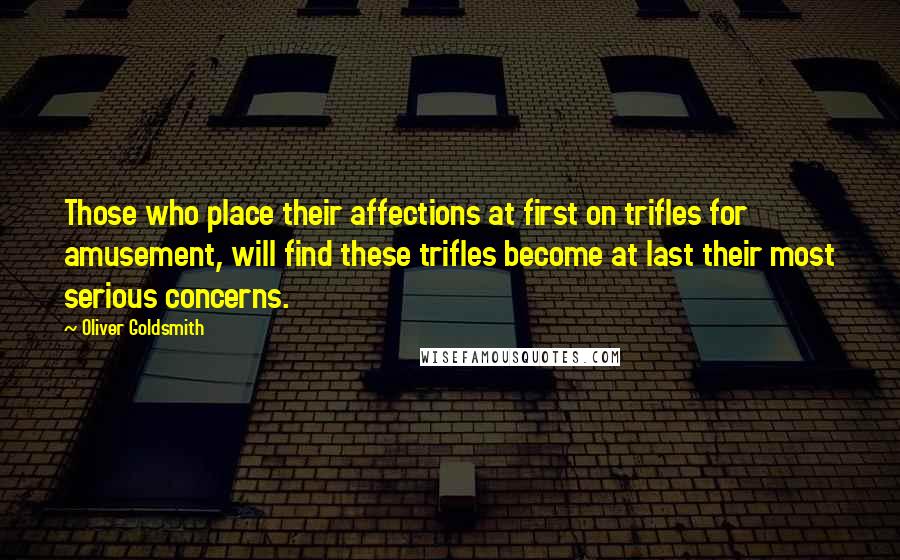 Oliver Goldsmith Quotes: Those who place their affections at first on trifles for amusement, will find these trifles become at last their most serious concerns.