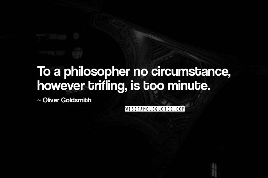 Oliver Goldsmith Quotes: To a philosopher no circumstance, however trifling, is too minute.