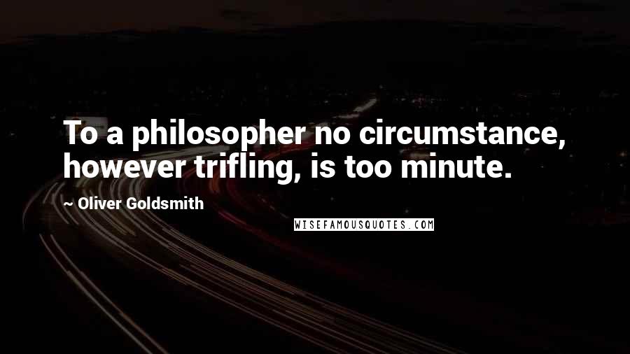 Oliver Goldsmith Quotes: To a philosopher no circumstance, however trifling, is too minute.