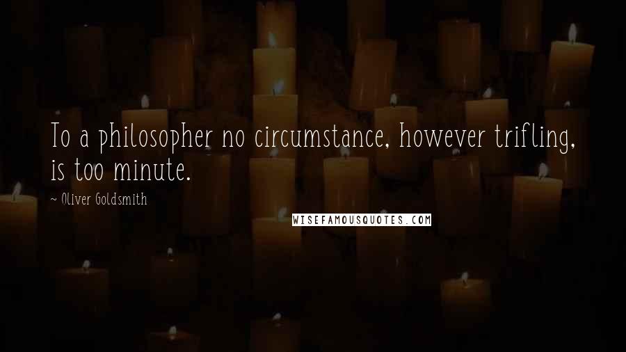 Oliver Goldsmith Quotes: To a philosopher no circumstance, however trifling, is too minute.