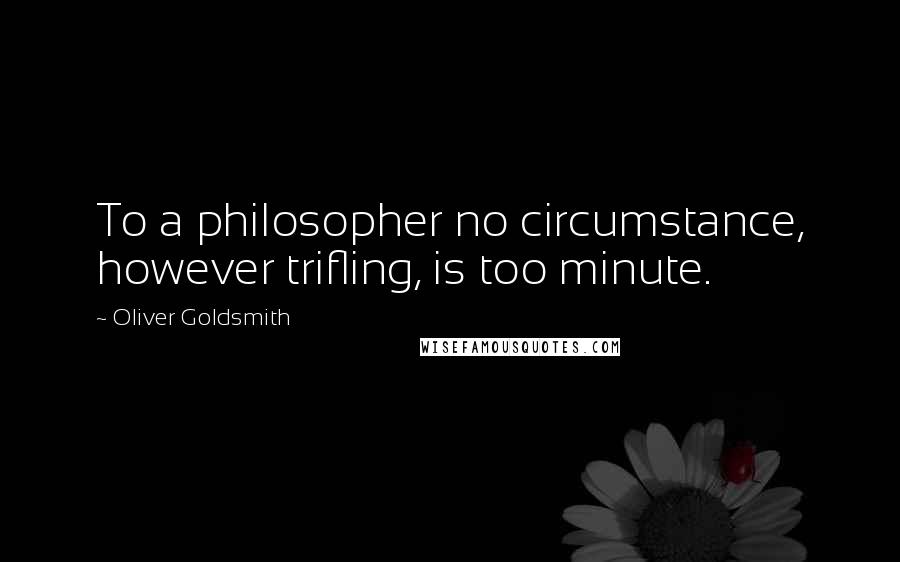 Oliver Goldsmith Quotes: To a philosopher no circumstance, however trifling, is too minute.