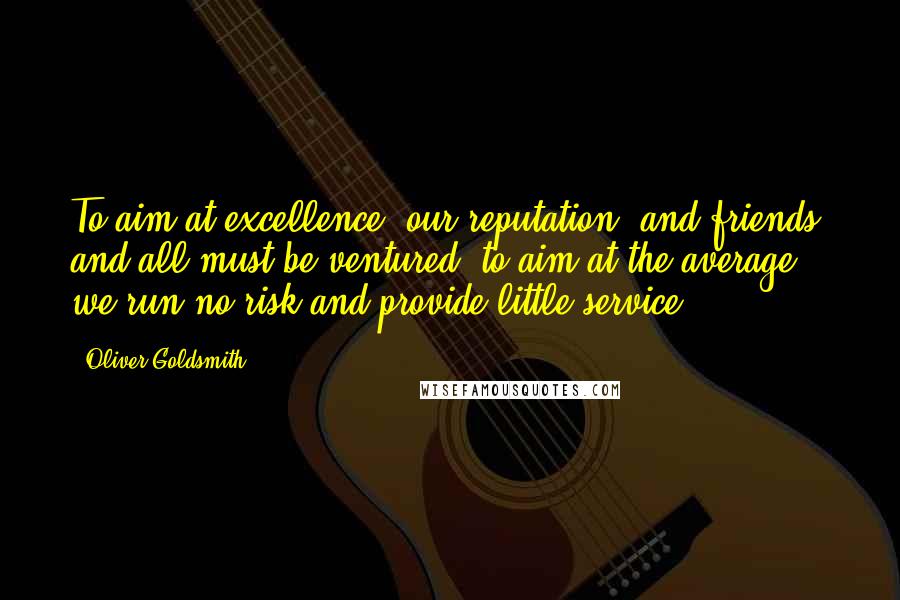 Oliver Goldsmith Quotes: To aim at excellence, our reputation, and friends, and all must be ventured; to aim at the average we run no risk and provide little service.