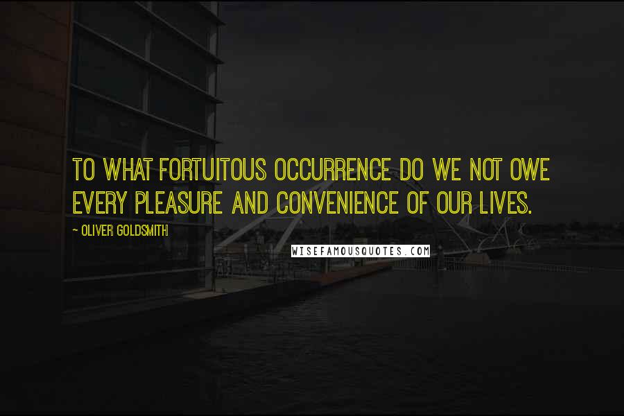 Oliver Goldsmith Quotes: To what fortuitous occurrence do we not owe every pleasure and convenience of our lives.