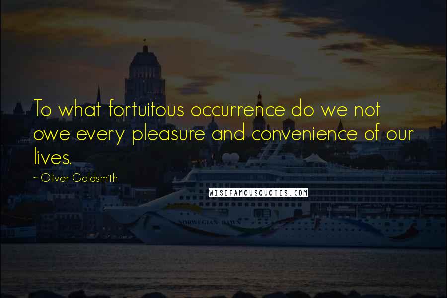 Oliver Goldsmith Quotes: To what fortuitous occurrence do we not owe every pleasure and convenience of our lives.