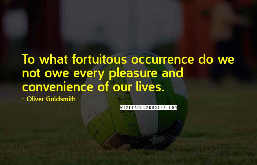 Oliver Goldsmith Quotes: To what fortuitous occurrence do we not owe every pleasure and convenience of our lives.