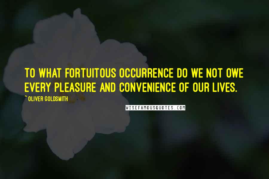 Oliver Goldsmith Quotes: To what fortuitous occurrence do we not owe every pleasure and convenience of our lives.
