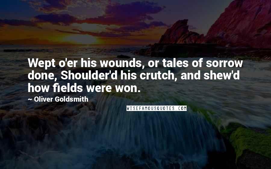 Oliver Goldsmith Quotes: Wept o'er his wounds, or tales of sorrow done, Shoulder'd his crutch, and shew'd how fields were won.