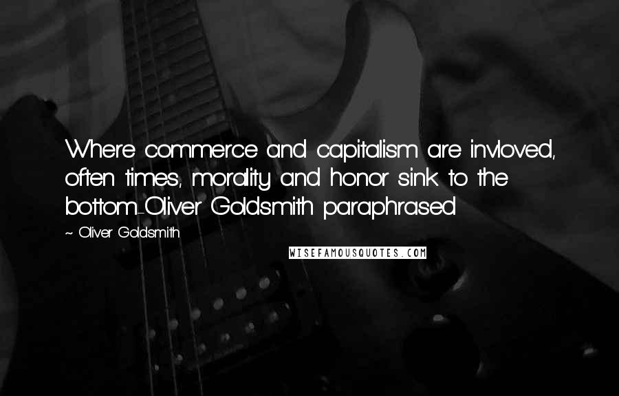 Oliver Goldsmith Quotes: Where commerce and capitalism are invloved, often times, morality and honor sink to the bottom-Oliver Goldsmith paraphrased