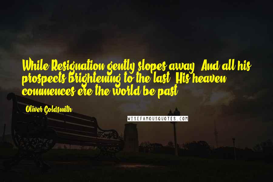 Oliver Goldsmith Quotes: While Resignation gently slopes away, And all his prospects brightening to the last, His heaven commences ere the world be past.