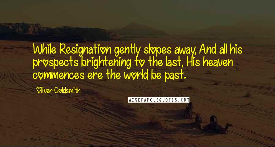 Oliver Goldsmith Quotes: While Resignation gently slopes away, And all his prospects brightening to the last, His heaven commences ere the world be past.