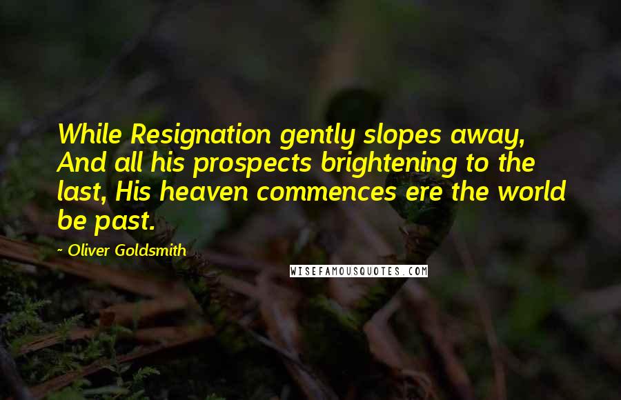 Oliver Goldsmith Quotes: While Resignation gently slopes away, And all his prospects brightening to the last, His heaven commences ere the world be past.