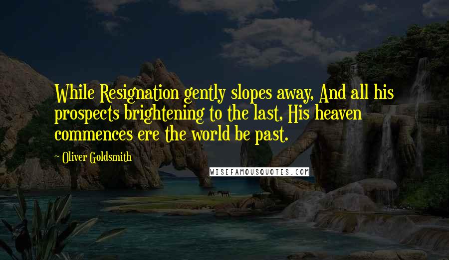Oliver Goldsmith Quotes: While Resignation gently slopes away, And all his prospects brightening to the last, His heaven commences ere the world be past.