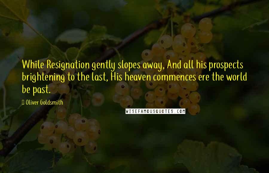 Oliver Goldsmith Quotes: While Resignation gently slopes away, And all his prospects brightening to the last, His heaven commences ere the world be past.