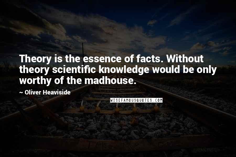 Oliver Heaviside Quotes: Theory is the essence of facts. Without theory scientific knowledge would be only worthy of the madhouse.
