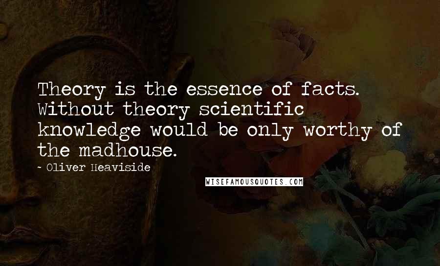 Oliver Heaviside Quotes: Theory is the essence of facts. Without theory scientific knowledge would be only worthy of the madhouse.