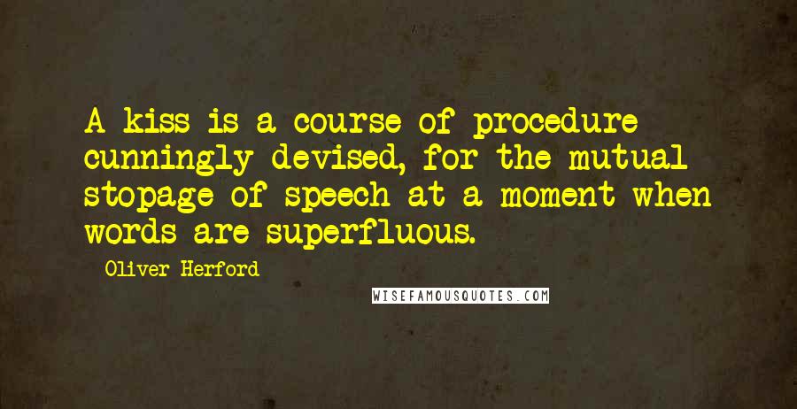 Oliver Herford Quotes: A kiss is a course of procedure cunningly devised, for the mutual stopage of speech at a moment when words are superfluous.