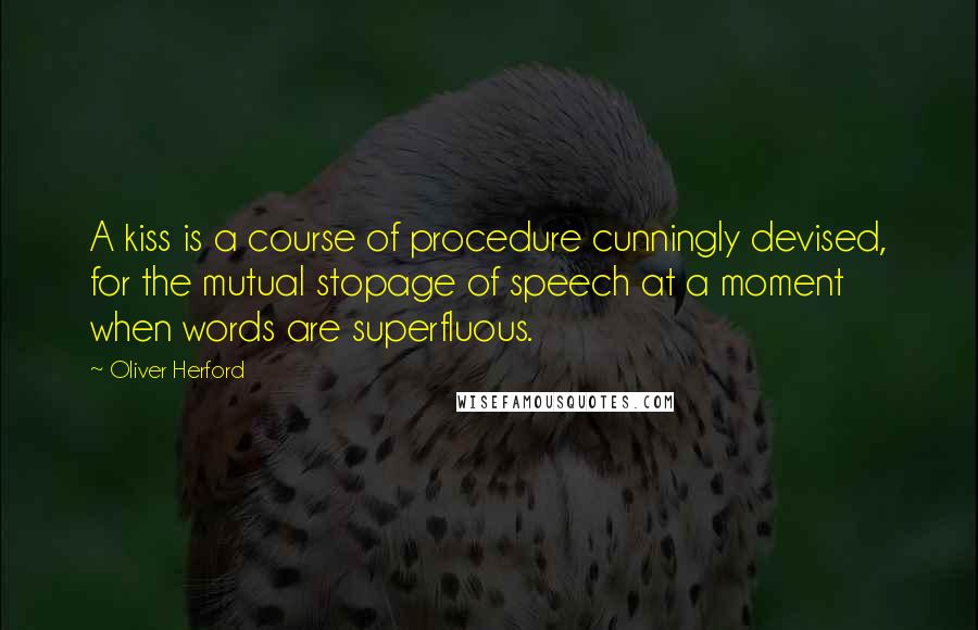 Oliver Herford Quotes: A kiss is a course of procedure cunningly devised, for the mutual stopage of speech at a moment when words are superfluous.