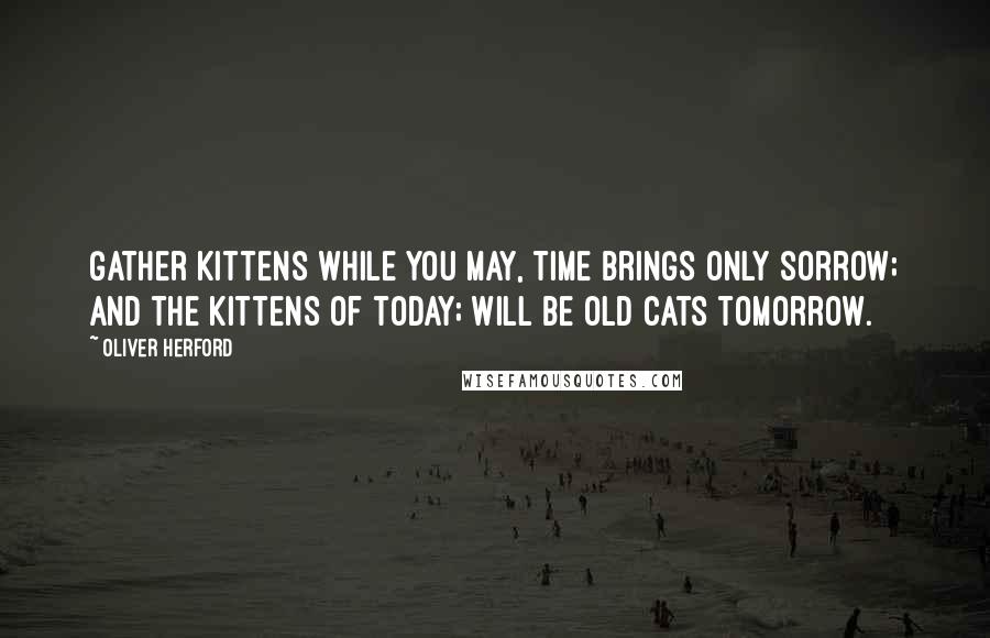 Oliver Herford Quotes: Gather kittens while you may, Time brings only sorrow; And the kittens of today; Will be old cats tomorrow.