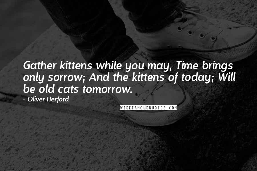 Oliver Herford Quotes: Gather kittens while you may, Time brings only sorrow; And the kittens of today; Will be old cats tomorrow.