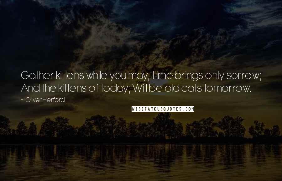 Oliver Herford Quotes: Gather kittens while you may, Time brings only sorrow; And the kittens of today; Will be old cats tomorrow.