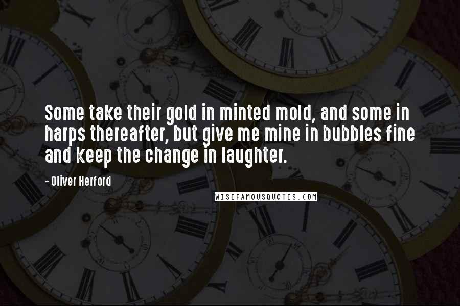 Oliver Herford Quotes: Some take their gold in minted mold, and some in harps thereafter, but give me mine in bubbles fine and keep the change in laughter.