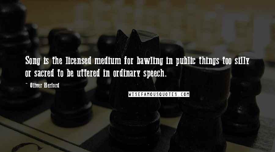 Oliver Herford Quotes: Song is the licensed medium for bawling in public things too silly or sacred to be uttered in ordinary speech.