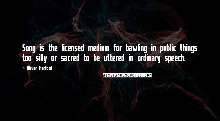 Oliver Herford Quotes: Song is the licensed medium for bawling in public things too silly or sacred to be uttered in ordinary speech.