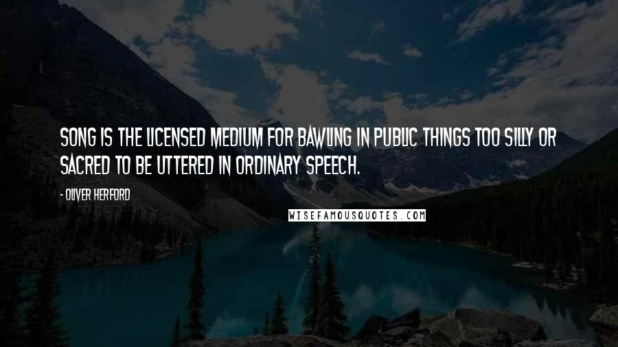 Oliver Herford Quotes: Song is the licensed medium for bawling in public things too silly or sacred to be uttered in ordinary speech.