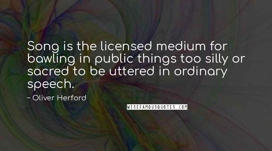 Oliver Herford Quotes: Song is the licensed medium for bawling in public things too silly or sacred to be uttered in ordinary speech.