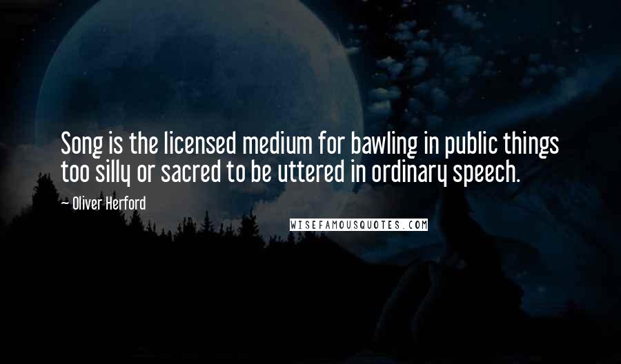 Oliver Herford Quotes: Song is the licensed medium for bawling in public things too silly or sacred to be uttered in ordinary speech.