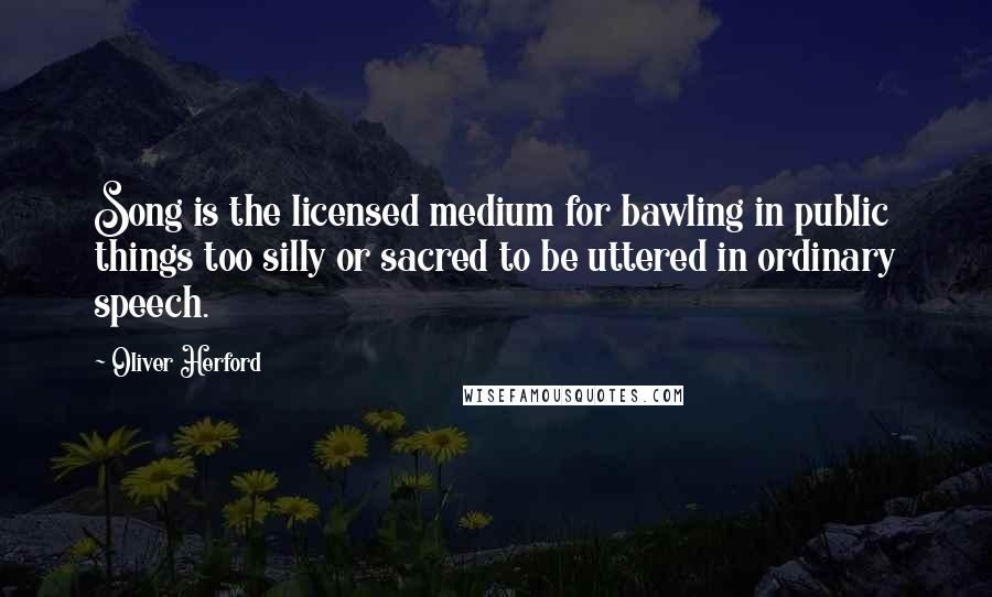 Oliver Herford Quotes: Song is the licensed medium for bawling in public things too silly or sacred to be uttered in ordinary speech.