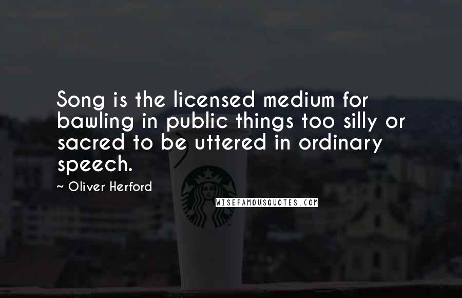 Oliver Herford Quotes: Song is the licensed medium for bawling in public things too silly or sacred to be uttered in ordinary speech.