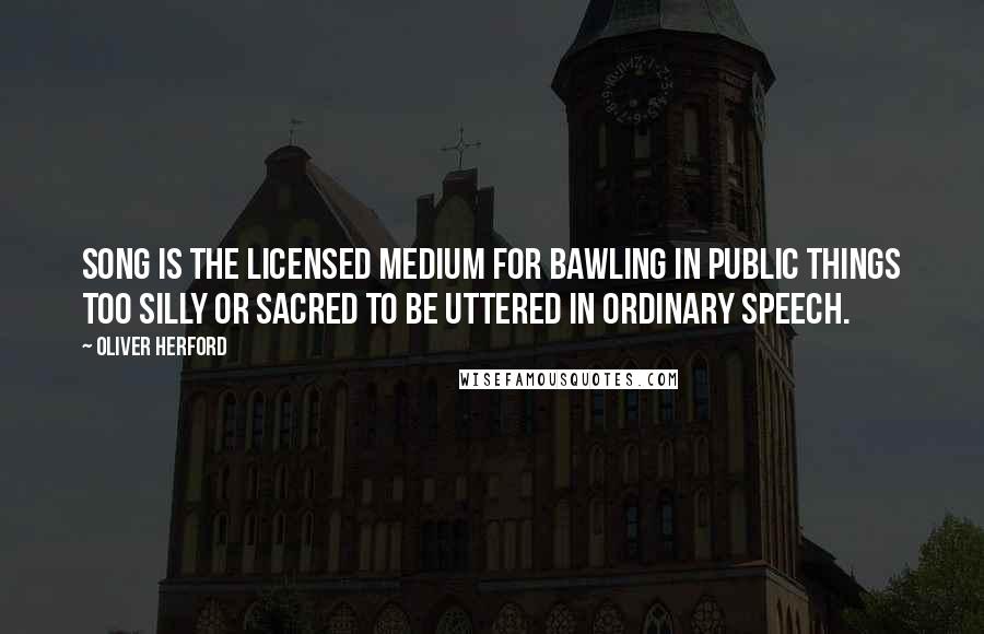 Oliver Herford Quotes: Song is the licensed medium for bawling in public things too silly or sacred to be uttered in ordinary speech.