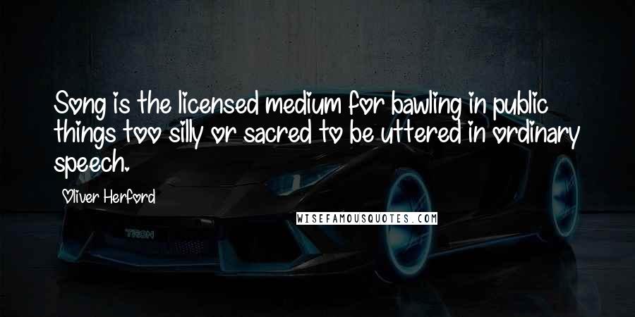 Oliver Herford Quotes: Song is the licensed medium for bawling in public things too silly or sacred to be uttered in ordinary speech.