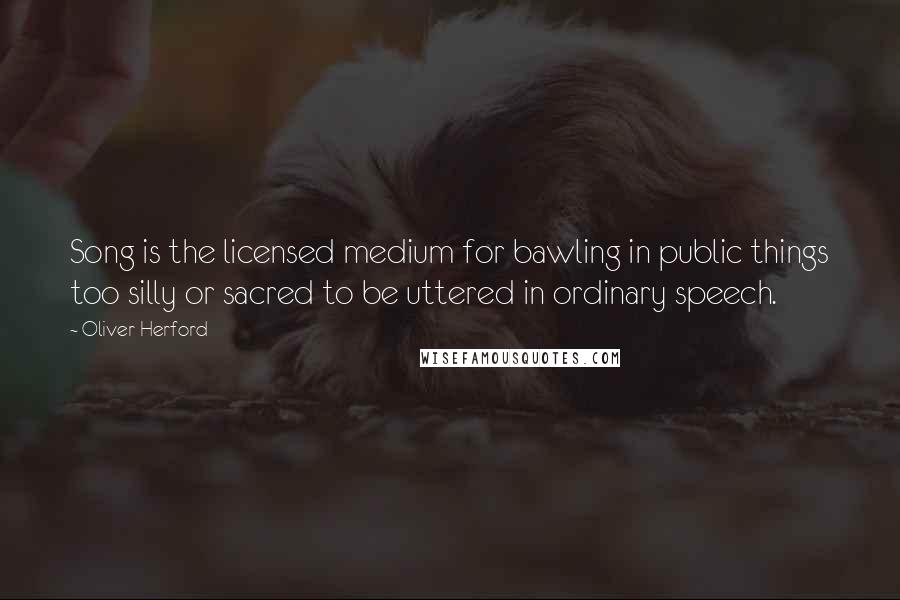 Oliver Herford Quotes: Song is the licensed medium for bawling in public things too silly or sacred to be uttered in ordinary speech.