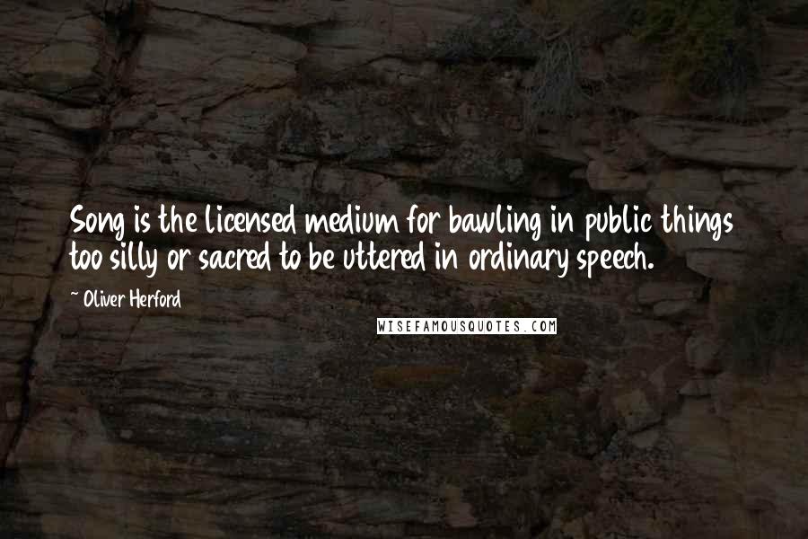 Oliver Herford Quotes: Song is the licensed medium for bawling in public things too silly or sacred to be uttered in ordinary speech.