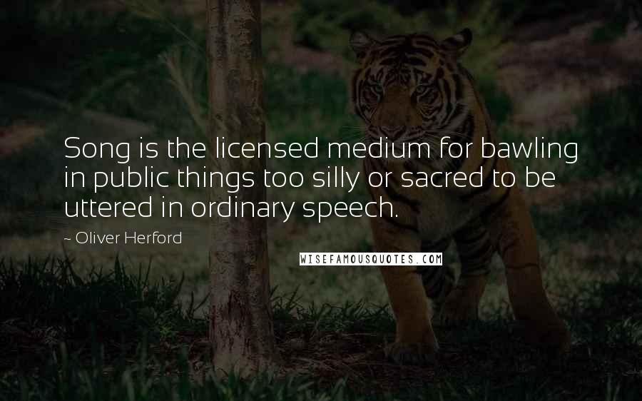 Oliver Herford Quotes: Song is the licensed medium for bawling in public things too silly or sacred to be uttered in ordinary speech.