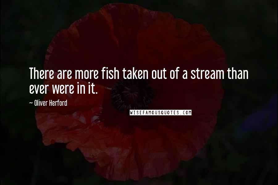 Oliver Herford Quotes: There are more fish taken out of a stream than ever were in it.