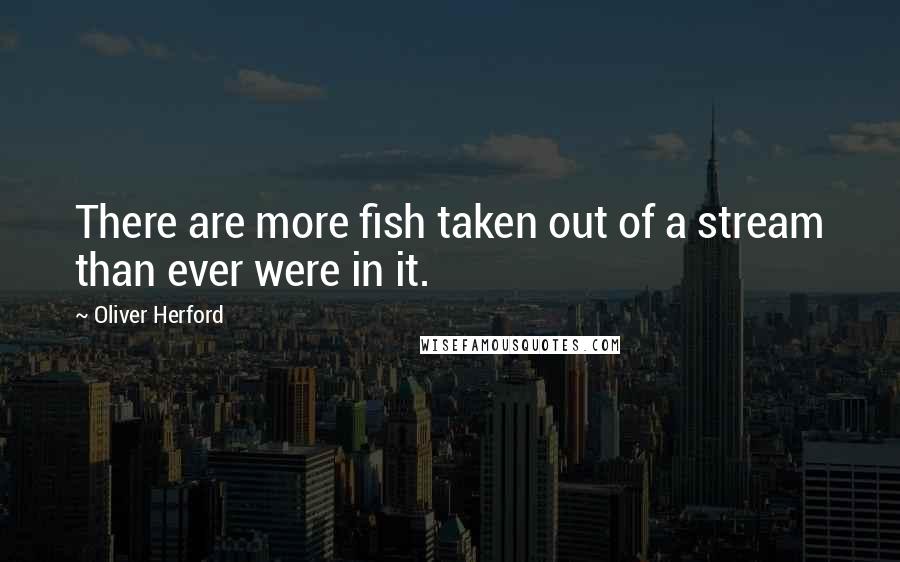 Oliver Herford Quotes: There are more fish taken out of a stream than ever were in it.