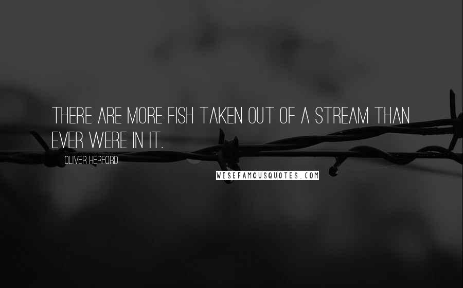 Oliver Herford Quotes: There are more fish taken out of a stream than ever were in it.