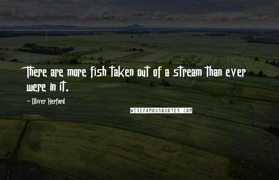 Oliver Herford Quotes: There are more fish taken out of a stream than ever were in it.