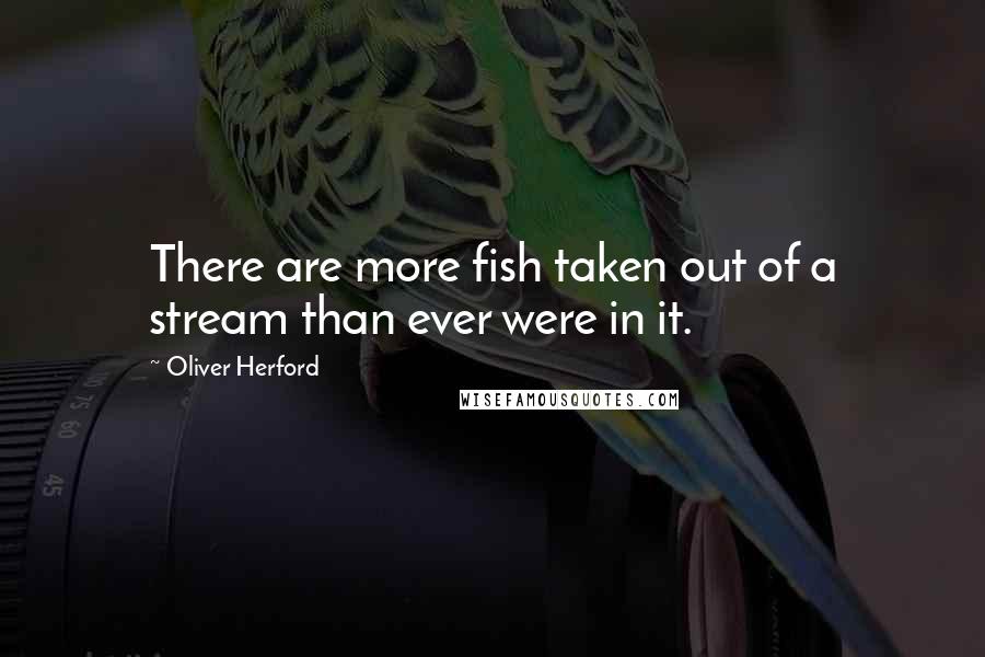 Oliver Herford Quotes: There are more fish taken out of a stream than ever were in it.