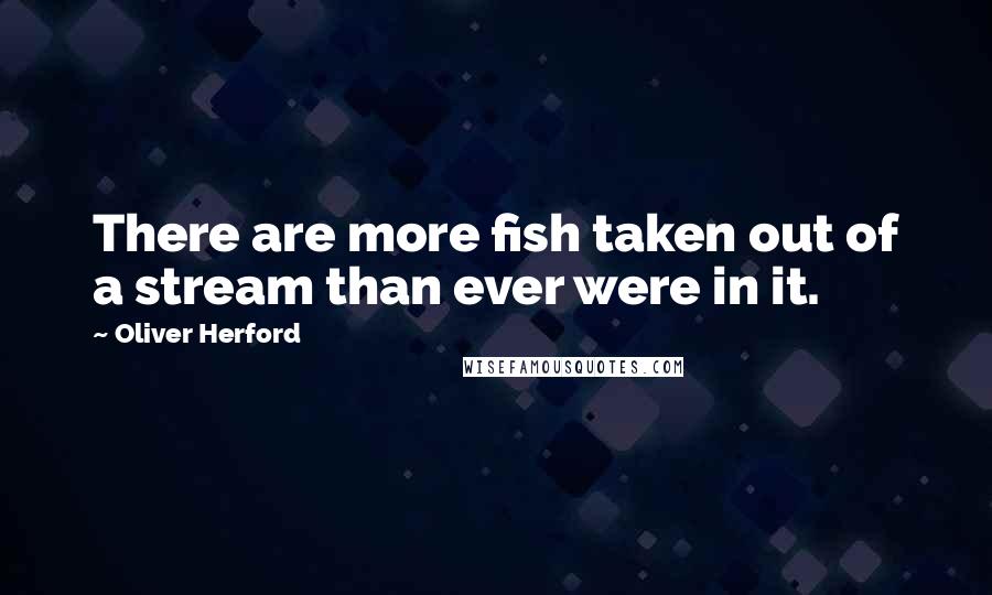 Oliver Herford Quotes: There are more fish taken out of a stream than ever were in it.