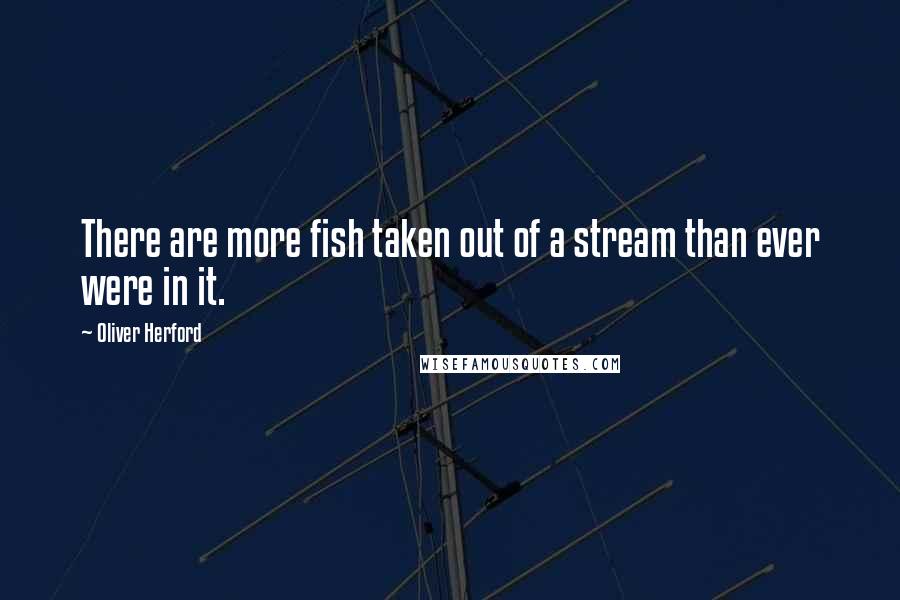 Oliver Herford Quotes: There are more fish taken out of a stream than ever were in it.